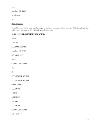 fin si

introducir AR_COD

fin mientras

fin

Otros procesos:

Es también usual incluir en el menú principal operaciones tales como listado completo del fichero, listado del
fichero entre un rango de claves (listado entre límites, etc).

11.8.1− EJEMPLOS EN PSEUDOCÓDIGO:

INICIO

Abrir de

SALIDA FAGENDA

Introducir AG_NOM

AG_NOM <> *

FINAL

CERRAR FICHEROS

NO

SI

INTRODUCIR AG_DIR

INTRODUCIR AG_TEL

GRABAR EN

FAGENDA

INICIO

ABRIR DE

SALIDA

FAGENDA

CERRAR FICHEROS

AG_NOM<> *


                                                                                                          123
 