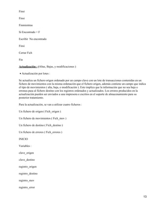 Finsi

Finsi

Finmientras

Si Encontrado = F

Escribir No encontrado

Finsi

Cerrar Fich

Fin

Actualización : (Altas, Bajas, y modificaciones )

• Actualización por lotes :

Se actualiza un fichero origen ordenado por un campo clave con un lote de transacciones contenidas en un
fichero de movimientos con la misma ordenación que el fichero origen, además contiene un campo que indica
el tipo de movimientos ( alta, baja, o modificación ). Esto implica que la información que no sea baja o
erronea pasa al fichero destino con los registros ordenados y actualizados. Los errores producidos en la
actualización pueden ser enviados a una impresora o escritos en el soporte de almacenamiento para su
posterior tratamiento.

Para la actualización, se van a utilizar cuatro ficheros :

Un fichero de origen ( Fich_origen )

Un fichero de movimientos ( Fich_mov )

Un fichero de destino ( Fich_destino )

Un fichero de errores ( Fich_errores )

INICIO

Variables :

clave_origen

clave_destino

registro_origen

registro_destino

registro_mov

registro_error


                                                                                                      13
 