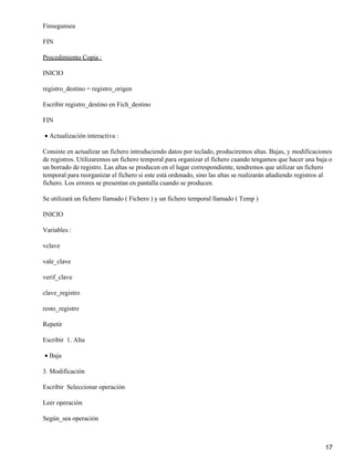 Finsegunsea

FIN

Procedimiento Copia :

INICIO

registro_destino = registro_origen

Escribir registro_destino en Fich_destino

FIN

• Actualización interactiva :

Consiste en actualizar un fichero introduciendo datos por teclado, produciremos altas. Bajas, y modificaciones
de registros. Utilizaremos un fichero temporal para organizar el fichero cuando tengamos que hacer una baja o
un borrado de registro. Las altas se producen en el lugar correspondiente, tendremos que utilizar un fichero
temporal para reorganizar el fichero si este está ordenado, sino las altas se realizarán añadiendo registros al
fichero. Los errores se presentan en pantalla cuando se producen.

Se utilizará un fichero llamado ( Fichero ) y un fichero temporal llamado ( Temp )

INICIO

Variables :

vclave

vale_clave

verif_clave

clave_registro

resto_registro

Repetir

Escribir 1. Alta

• Baja

3. Modificación

Escribir Seleccionar operación

Leer operación

Según_sea operación



                                                                                                            17
 