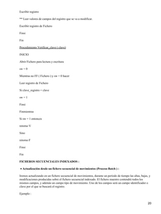 Escribir registro

** Leer valores de campos del registro que se va a modificar.

Escribir registro de Fichero

Finsi

Fin

Procedimiento Verificar_clave ( clave)

INICIO

Abrir Fichero para lectura y escritura

sw = 0

Mientras no FF ( Fichero ) y sw = 0 hacer

Leer registro de Fichero

Si clave_registro = clave

sw = 1

Finsi

Finmientras

Si sw = 1 entonces

retorno V

Sino

retorno F

Finsi

Fin

FICHEROS SECUENCIALES INDEXADOS :

• Actualización desde un fichero secuencial de movimientos (Proceso Batch ) :

Iremos actualizando en un fichero secuencial de movimientos, durante un período de tiempo las altas, bajas, y
modificaciones producidas sobre el fichero secuencial indexado. El fichero maestro contendrá todos los
mismos campos, y además un campo tipo de movimiento. Uno de los campos será un campo identificador o
clave por el que se buscará el registro.

Ejemplo :


                                                                                                           20
 