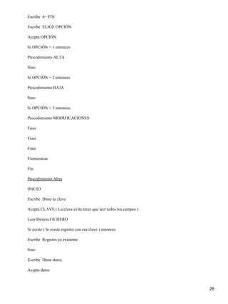Escribe 4− FIN

Escribe ELIGE OPCIÓN

Acepta OPCIÓN

Si OPCIÓN = 1 entonces

Procedimiento ALTA

Sino

Si OPCIÓN = 2 entonces

Procedimiento BAJA

Sino

Si OPCIÓN = 3 entonces

Procedimiento MODIFICACIONES

Finsi

Finsi

Finsi

Finmientras

Fin

Procedimiento Altas

INICIO

Escribe Dime la clave

Acepta CLAVE ( La clave evita tener que leer todos los campos )

Leer Directa FICHERO

Si existe ( Si existe registro con esa clave ) entonces

Escribe Registro ya existente

Sino

Escribe Dime datos

Acepta datos



                                                                  26
 