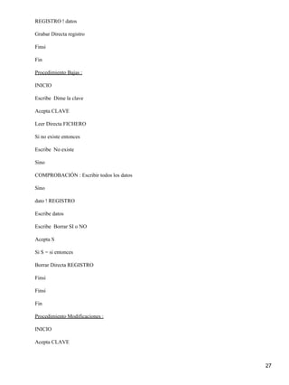 REGISTRO ! datos

Grabar Directa registro

Finsi

Fin

Procedimiento Bajas :

INICIO

Escribe Dime la clave

Acepta CLAVE

Leer Directa FICHERO

Si no existe entonces

Escribe No existe

Sino

COMPROBACIÓN : Escribir todos los datos

Sino

dato ! REGISTRO

Escribe datos

Escribe Borrar SI o NO

Acepta S

Si S = si entonces

Borrar Directa REGISTRO

Finsi

Finsi

Fin

Procedimiento Modificaciones :

INICIO

Acepta CLAVE



                                          27
 