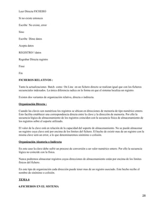 Leer Directa FICHERO

Si no existe entonces

Escribe No existe, error

Sino

Escribe Dime datos

Acepta datos

REGISTRO ! datos

Regrabar Directa registro

Finsi

Fin

FICHEROS RELATIVOS :

Tanto la actualizaciones Batch como On Line en un fichero directo se realizan igual que con los ficheros
secuenciales indexados. La única diferencia radica en la forma en que el sistema localiza un registro.

Existen dos variantes de organización relativa, directa o indirecta.

Organización Directa :

Cuando las claves son numéricas los registros se ubican en direcciones de memoria de tipo numérico entero.
Esto facilita establecer una correspondencia directa entre la clave y la dirección de memoria. Por ello la
secuencia lógica de almacenamiento de los registros coinciden con la secuencia física de almacenamiento de
los registros sobre el soporte utilizado.

El valor de la clave está en relación de la capacidad del soporte de almacenamiento. No se puede almacenar
un registro cuya clave esté por encima de los límites del fichero. El hecho de existir mas de un registro con la
misma clave será un error, a lo que denominaremos sinónimo o colisión.

Organización Aleatoria o Indirecta

En este caso la clave debe sufrir un proceso de conversión a un valor numérico entero. Por ello la secuencia
lógica no coincide con la física.

Nunca podremos almacenar registros cuyas direcciones de almacenamiento están por encima de los límites
físicos del fichero.

En este tipo de organización cada dirección puede tener mas de un registro asociado. Este hecho recibe el
nombre de sinónimo o colisión.

TEMA 6

6.FICHEROS EN EL SISTEMA


                                                                                                               28
 