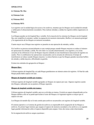 OPERATIVO

6.1 Sistema Ms−Dos

6.2 Sistema Unix

6.3 Sistema OS/2

6.4 Sistema MVS

Los registros son la unidad lógica de acceso a los archivos, mientras que los bloques son la unidad de entrada
y salida para el almacenamiento secundario. Para realizar entradas y salidas los registros deben organizarse en
bloques.

Los bloques pueden ser de longitud fija o variable. En la mayoría de los sistemas los bloques son de longitud
fija, esto simplifica la entrada y salida, la asignación de memoria intermedia ( Buffers ) en memoria principal
y la organización de los bloques en memoria secundaria.

Cuanto mayor sea el bloque mas registros se pasarán en una operación de entrada y salida.

Si el archivo se procesa secuencialmente es una ventaja porque usando bloques mayores se reduce el número
de operaciones de entrada y salida. Por otro lado si se accede aleatoriamente a los registros y no existe
cercanía en las referencias el uso de bloques mayores redunda en una transferencia innecesaria de registros no
usados. Pero si combinamos las operaciones secuenciales con la cercanía de referencias el tiempo de
transferencia se reduce usando bloques mayores. La única barrera es que los bloques grandes necesitan buffers
de entrada y salida mayores, dificultando su gestión.

Existen tres métodos de agrupación en bloques :

Bloques fijos :

Utilizan registros de longitud fija, en cada bloque guardaremos un número entero de registros. Al final de cada
bloque puede haber espacio sin usar.

Bloques de longitud variable por tramos :

Utilizan registros de longitud variable agrupados en bloques sin espacio por usar. Algunos registros usarán
dos bloques, indicando con un puntero el bloque siguiente.

Bloques de longitud variable sin tramos :

Utilizan registros de longitud variable, pero no se dividen en tramos. Existirá un espacio desperdiciado en los
bloques debido a ello no se podrá aprovechar el resto del bloque si el siguiente registro es mayor que el
espacio sin usar.

Los bloques de tamaño fijo es lo más común para archivos secuenciales con registros de longitud variable.

El sistema operativo o el sistema de gestión de archivos es responsable de la asignación de los bloques a
archivos. En primer lugar tenemos que asignar el espacio de memoria secundaria a los archivos y en segundo
lugar guardar información sobre el espacio disponible para asignar. Estos dos temas están relacionados.

En la asignación de archivos surgen cuestiones :


                                                                                                              29
 