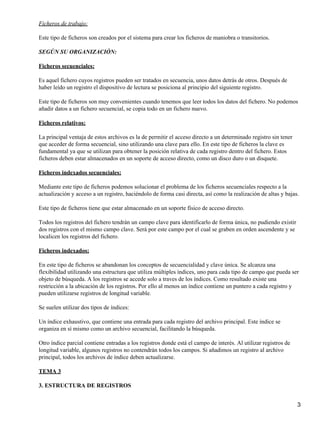 Ficheros de trabajo:

Este tipo de ficheros son creados por el sistema para crear los ficheros de maniobra o transitorios.

SEGÚN SU ORGANIZACIÓN:

Ficheros secuenciales:

Es aquel fichero cuyos registros pueden ser tratados en secuencia, unos datos detrás de otros. Después de
haber leído un registro el dispositivo de lectura se posiciona al principio del siguiente registro.

Este tipo de ficheros son muy convenientes cuando tenemos que leer todos los datos del fichero. No podemos
añadir datos a un fichero secuencial, se copia todo en un fichero nuevo.

Ficheros relativos:

La principal ventaja de estos archivos es la de permitir el acceso directo a un determinado registro sin tener
que acceder de forma secuencial, sino utilizando una clave para ello. En este tipo de ficheros la clave es
fundamental ya que se utilizan para obtener la posición relativa de cada registro dentro del fichero. Estos
ficheros deben estar almacenados en un soporte de acceso directo, como un disco duro o un disquete.

Ficheros indexados secuenciales:

Mediante este tipo de ficheros podemos solucionar el problema de los ficheros secuenciales respecto a la
actualización y acceso a un registro, haciéndolo de forma casi directa, así como la realización de altas y bajas.

Este tipo de ficheros tiene que estar almacenado en un soporte físico de acceso directo.

Todos los registros del fichero tendrán un campo clave para identificarlo de forma única, no pudiendo existir
dos registros con el mismo campo clave. Será por este campo por el cual se graben en orden ascendente y se
localicen los registros del fichero.

Ficheros indexados:

En este tipo de ficheros se abandonan los conceptos de secuencialidad y clave única. Se alcanza una
flexibilidad utilizando una estructura que utiliza múltiples índices, uno para cada tipo de campo que pueda ser
objeto de búsqueda. A los registros se accede solo a traves de los índices. Como resultado existe una
restricción a la ubicación de los registros. Por ello al menos un índice contiene un puntero a cada registro y
pueden utilizarse registros de longitud variable.

Se suelen utilizar dos tipos de índices:

Un índice exhaustivo, que contiene una entrada para cada registro del archivo principal. Este índice se
organiza en sí mismo como un archivo secuencial, facilitando la búsqueda.

Otro índice parcial contiene entradas a los registros donde está el campo de interés. Al utilizar registros de
longitud variable, algunos registros no contendrán todos los campos. Si añadimos un registro al archivo
principal, todos los archivos de índice deben actualizarse.

TEMA 3

3. ESTRUCTURA DE REGISTROS


                                                                                                                 3
 
