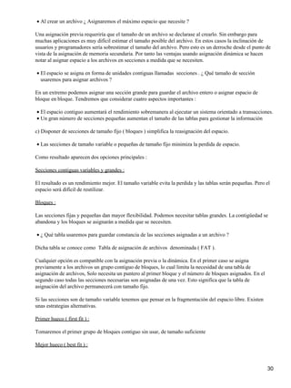 • Al crear un archivo ¿ Asignaremos el máximo espacio que necesite ?

Una asignación previa requeriría que el tamaño de un archivo se declarase al crearlo. Sin embargo para
muchas aplicaciones es muy difícil estimar el tamaño posible del archivo. En estos casos la inclinación de
usuarios y programadores sería sobrestimar el tamaño del archivo. Pero esto es un derroche desde el punto de
vista de la asignación de memoria secundaria. Por tanto las ventajas usando asignación dinámica se hacen
notar al asignar espacio a los archivos en secciones a medida que se necesiten.

• El espacio se asigna en forma de unidades contiguas llamadas secciones . ¿ Qué tamaño de sección
  usaremos para asignar archivos ?

En un extremo podemos asignar una sección grande para guardar el archivo entero o asignar espacio de
bloque en bloque. Tendremos que considerar cuatro aspectos importantes :

• El espacio contiguo aumentará el rendimiento sobremanera al ejecutar un sistema orientado a transacciones.
• Un gran número de secciones pequeñas aumentan el tamaño de las tablas para gestionar la información

c) Disponer de secciones de tamaño fijo ( bloques ) simplifica la reasignación del espacio.

• Las secciones de tamaño variable o pequeñas de tamaño fijo minimiza la perdida de espacio.

Como resultado aparecen dos opciones principales :

Secciones contiguas variables y grandes :

El resultado es un rendimiento mejor. El tamaño variable evita la perdida y las tablas serán pequeñas. Pero el
espacio será difícil de reutilizar.

Bloques :

Las secciones fijas y pequeñas dan mayor flexibilidad. Podemos necesitar tablas grandes. La contigüedad se
abandona y los bloques se asignarán a medida que se necesiten.

• ¿ Qué tabla usaremos para guardar constancia de las secciones asignadas a un archivo ?

Dicha tabla se conoce como Tabla de asignación de archivos denominada ( FAT ).

Cualquier opción es compatible con la asignación previa o la dinámica. En el primer caso se asigna
previamente a los archivos un grupo contiguo de bloques, lo cual limita la necesidad de una tabla de
asignación de archivos, Solo necesita un puntero al primer bloque y el número de bloques asignados. En el
segundo caso todas las secciones necesarias son asignadas de una vez. Esto significa que la tabla de
asignación del archivo permanecerá con tamaño fijo.

Si las secciones son de tamaño variable tenemos que pensar en la fragmentación del espacio libre. Existen
unas estrategias alternativas.

Primer hueco ( first fit ) :

Tomaremos el primer grupo de bloques contiguo sin usar, de tamaño suficiente

Mejor hueco ( best fit ) :



                                                                                                            30
 