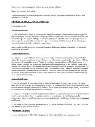 Elegiremos el grupo más pequeño sin usar que tenga tamaño suficiente

Hueco más cercano ( nearest fit ) :

Tomaremos el grupo sin usar de tamaño suficiente más cercano al asignado previamente al archivo, para
aumentar así la cercanía.

MÉTODOS DE ASIGNACIÓN DE ARCHIVOS :

Existen tres métodos :

Asignación contigua :

Al crear el archivo se le asigna un único conjunto contiguo de bloques. Esta es una estrategia de asignación
previa que emplea secciones de tamaño variable. La tabla de asignación de archivos necesita una entrada por
cada archivo que nos muestre el bloque de comienzo y l longitud del archivo. Este tipo de asignación es la
más conveniente para un archivo secuencial ya que se pueden traer múltiples bloques de una sola vez, para
mejorar el rendimiento en los tratamientos secuenciales.

Surgen también problemas, como fragmentación externa. Deberemos declarar el tamaño del archivo en el
momento de la creación.

Asignación encadenada :

La asignación se hace con bloques individuales. Cada bloque contiene un puntero al bloque siguiente de la
cadena. La tabla de asignación de archivos de nuevo una sola entrada por cada archivo que muestre el bloque
de comienzo y la longitud del archivo. Aunque la asignación previa puede ser posible, lo más común es
utilizar bloques a medida que se necesitan. La elección del bloque es simple, ya que cualquier bloque puede
añadirse a la cadena. No nos preocupará la fragmentación externa porque solo se necesita un bloque cada vez.
Este tipo de organización física se ajusta mejor a los archivos secuenciales. Para poder seleccionar un bloque
debemos recorrer la cadena hasta el bloque deseado. Una consecuencia, es que no tendrá cabida el principio
de cercanía. Por ello necesitaremos accesos a parte diferentes el disco cuando queramos traer varios bloques
de un archivo al mismo tiempo.

Asignación indexada :

La tabla de asignación de archivos contiene un índice separado de un nivel para cada archivo, este índice
posee una entrada para cada sección asignada al archivo. Los índices no están almacenados físicamente como
parte de la tabla de asignación de archivos. El índice del archivo se guarda en un bloque aparte y la entrada del
archivo en la tabla de asignación apuntará a dicho bloque.

La asignación por bloques elimina la fragmentación externa, y la asignación por secciones de tamaño variable
mejora la cercanía. Los archivos pueden concentrarse en zonas cercanas de cuando en cuando. La
concentración reduce el tamaño del índice para secciones de tamaño variable, pero no en el caso de asignación
por bloques.

La asignación indexada soporta el acceso secuencial y el acceso directo a los archivos, y por ello es la forma
más popular de asignación de archivos.

• SISTEMA MS−DOS :

La tarea más frecuente en MS−DOS es la gestión de ficheros. Los ficheros mas importantes son :


                                                                                                              31
 