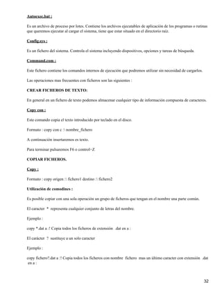 Autoexec.bat :

Es un archivo de proceso por lotes. Contiene los archivos ejecutables de aplicación de los programas o rutinas
que queremos ejecutar al cargar el sistema, tiene que estar situado en el directorio raíz.

Config.sys :

Es un fichero del sistema. Controla el sistema incluyendo dispositivos, opciones y tareas de búsqueda.

Command.com :

Este fichero contiene los comandos internos de ejecución que podremos utilizar sin necesidad de cargarlos.

Las operaciones mas frecuentes con ficheros son las siguientes :

CREAR FICHEROS DE TEXTO:

En general en un fichero de texto podemos almacenar cualquier tipo de información compuesta de caracteres.

Copy con :

Este comando copia el texto introducido por teclado en el disco.

Formato : copy con c : nombre_fichero

A continuación insertaremos es texto.

Para terminar pulsaremos F6 o control−Z

COPIAR FICHEROS.

Copy :

Formato : copy origen : fichero1 destino : fichero2

Utilización de comodines :

Es posible copiar con una sola operación un grupo de ficheros que tengan en el nombre una parte común.

El caracter * representa cualquier conjunto de letras del nombre.

Ejemplo :

copy *.dat a :! Copia todos los ficheros de extensión .dat en a :

El carácter ? sustituye a un solo caracter

Ejemplo :

copy fichero?.dat a :! Copia todos los ficheros con nombre fichero mas un último caracter con extensión .dat
 en a :



                                                                                                             32
 