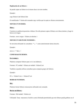 Duplicación de un fichero :

Se puede copiar un fichero en el mismo disco con otro nombre.

Ejemplo :

copy fichero1.dat fichero2.dat

El modificador /V detrás del comando copy verifica que la copia se efectue correctamente.

MOVER UN FICHERO.

Move :

Consiste en cambiar de posición u fichero. Por ello primero copia el fichero en el disco destino y luego lo
borra en el origen.

Formato : move origen : fichero.ext destino :

MOVER UN GRUPO DE FICHEROS :

Se moverán utilizando los comodines * y ? como anteriormente hemos descrito.

Ejemplo :

move a : *.dat c :

COMPARAR FICHEROS.

fc o ( comp ) :

Podemos comparar ficheros para ver si son idénticos.

Formato : FC unidad : fichero.ext unidad : fichero2.ext

También se pueden utilizar comodines para comparar grupos de ficheros.

Ejemplo :

FC c : fichero?.ext c : fichero2?.ext

BORRAR FICHEROS.

Del :

Podemos borrar ficheros innecesarios utilizando este comando.

Borrar un fichero :

Formato : Del unidad : fichero.ext

Utilizando Erase marcamos el archivo como eliminado permitiendo que otro fichero pueda grabarse en el


                                                                                                              33
 