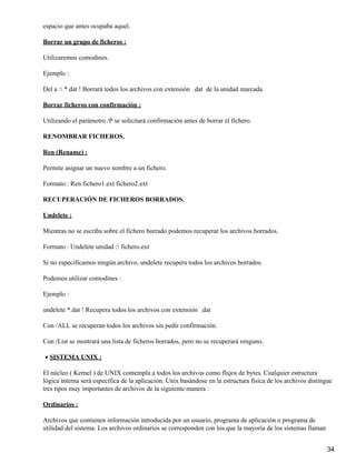 espacio que antes ocupaba aquel.

Borrar un grupo de ficheros :

Utilizaremos comodines.

Ejemplo :

Del a : *.dat ! Borrará todos los archivos con extensión .dat de la unidad marcada.

Borrar ficheros con confirmación :

Utilizando el parámetro /P se solicitará confirmación antes de borrar el fichero.

RENOMBRAR FICHEROS.

Ren (Rename) :

Permite asignar un nuevo nombre a un fichero.

Formato : Ren fichero1.ext fichero2.ext

RECUPERACIÓN DE FICHEROS BORRADOS.

Undelete :

Mientras no se escriba sobre el fichero borrado podemos recuperar los archivos borrados.

Formato : Undelete unidad : fichero.ext

Si no especificamos ningún archivo, undelete recupera todos los archivos borrados.

Podemos utilizar comodines :

Ejemplo :

undelete *.dat ! Recupera todos los archivos con extensión .dat

Con /ALL se recuperan todos los archivos sin pedir confirmación.

Con /List se mostrará una lista de ficheros borrados, pero no se recuperará ninguno.

• SISTEMA UNIX :

El núcleo ( Kernel ) de UNIX contempla a todos los archivos como flujos de bytes. Cualquier estructura
lógica interna será específica de la aplicación. Unix basándose en la estructura física de los archivos distingue
tres tipos muy importantes de archivos de la siguiente manera :

Ordinarios :

Archivos que contienen información introducida por un usuario, programa de aplicación o programa de
utilidad del sistema. Los archivos ordinarios se corresponden con los que la mayoría de los sistemas llaman


                                                                                                               34
 