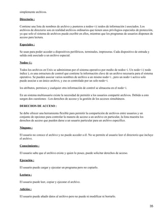 simplemente archivos.

Directorio :

Contiene una lista de nombres de archivo y punteros a nodos−i ( nodos de información ) asociados. Los
archivos de directorio son en realidad archivos ordinarios que tienen unos privilegios especiales de protección,
ya que solo el sistema de archivos puede escribir en ellos, mientras que los programas de usuarios disponen de
acceso para lectura.

Especiales :

Se usan para poder acceder a dispositivos periféricos, terminales, impresoras. Cada dispositivo de entrada y
salida está asociado a un archivo especial.

Nodos−i :

Todos los archivos en Unix se administran por el sistema operativo por medio de nodos−i. Un nodo−i ( nodo
índice ), es una estructura de control que contiene la información clave de un archivo necesaria para el sistema
operativo. Se pueden asociar varios nombres de archivo a un mismo nodo−i , pero un nodo−i activo solo
puede asociar a un único archivo, y ese es controlado por un solo nodo−i.

los atributos, permisos y cualquier otra información de control se almacena en el nodo−i.

En un sistema multiusuario existe la necesidad de permitir a los usuarios compartir archivos. Debido a esto
surgen dos cuestiones : Los derechos de acceso y la gestión de los accesos simultáneos.

DERECHOS DE ACCESO :

Se debe ofrecer una herramienta flexible para permitir la compartición de archivos entre usuarios y un
conjunto de opciones para controlar la manera de acceso a un archivo en particular, la lista muestra los
derechos de acceso que pueden darse a un usuario particular para un archivo específico.

Ninguno :

El usuario no conoce el archivo y no puede acceder a él. No se permite al usuario leer el directorio que incluye
el archivo.

Conocimiento :

El usuario sabe que el archivo existe y quien lo posee, puede solicitar derechos de acceso.

Ejecución :

El usuario puede cargar y ejecutar un programa pero no copiarlo.

Lectura :

El usuario puede leer, copiar y ejecutar el archivo.

Adición :

El usuario puede añadir datos al archivo pero no puede ni modificar ni borrarlo.


                                                                                                               35
 