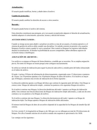Actualización :

El usuario puede modificar, borrar y añadir datos al archivo.

Cambio de protección :

El usuario puede cambiar los derechos de acceso a otros usuarios

Borrado :

El usuario puede borrar el archivo del sistema.

Estos derechos constituyen una jerarquía, así si un usuario en particular adquiere el derecho de actualización,
también adquiere el conocimiento, ejecución, lectura y adición del mismo.

ACCESOS SIMULTANEOS :

Cuando se otorga acceso para añadir o actualizar un archivo a mas de un usuario, el sistema operativo o el
sistema de gestión de archivos debe cumplir una disciplina. Un método consiste en permitir a los usuarios
bloquear el archivo entero cuando lo vaya a actualizar. Otro control es bloquear los registros individuales
durante la actualización. Al diseñar la posibilidad de accesos compartidos, deben abordarse aspectos de
exclusión mutua e interbloqueo.

ASIGNACIÓN DE ARCHIVOS :

Los archivos se asignan en bloques de forma dinámica, a medida que se necesiten. No se emplea asignación
previa. Por tanto los bloques no tienen porqué estar contiguos necesariamente.

Se utiliza un método de indexación para seguir la pista de cada archivo, estando parte del índice almacenado
en el índice de archivo.

El nodo−i incluye 39 bytes de información de direccionamiento, organizada como 13 direcciones o punteros
de 3 bytes. Las 10 primeras apuntan a los 10 primeros bloques de datos del archivo. Si el archivo es mayor
que 10 bloques, usaremos mas niveles de indexación de la forma siguiente :

La dirección undécima apunta a un bloque del disco que contiene la siguiente parte del índice. Este bloque se
conoce como bloque de indexación simple , contiene los punteros a los siguientes bloques de archivo.

Si el archivo contiene mas bloques, la dirección duodécima del nodo−i apunta a un bloque de indexación
doble. Este contiene una lista de direcciones de bloques de indexación simple adicionales, y cada uno de estos
contiene a su vez punteros a los bloques de archivo.

Si el archivo contiene aún mas bloques. La dirección decimotercera del nodo−i apunta a un bloque de
indexación triple. Ese bloque apunta a bloques de indexación doble adicionales.

El número total de bloques de datos de un archivo depende de la capacidad de los bloques de tamaño fijo del
sistema.

En Unix versión V, la longitud de un bloque es de 1Kb que a su vez albergara un total de 256 direcciones de
bloques. Por ello el tamaño máximo de un archivo usando este esquema se aproximará a los 16Gb.

Las ventajas son las siguientes :


                                                                                                              36
 