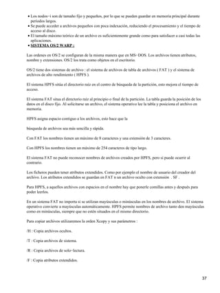 • Los nodos−i son de tamaño fijo y pequeños, por lo que se pueden guardar en memoria principal durante
  períodos largos.
• Se puede acceder a archivos pequeños con poca indexación, reduciendo el procesamiento y el tiempo de
  acceso al disco.
• El tamaño máximo teórico de un archivo es suficientemente grande como para satisfacer a casi todas las
  aplicaciones.
• SISTEMA OS/2 WARP :

Las ordenes en OS/2 se configuran de la misma manera que en MS−DOS. Los archivos tienen atributos,
nombre y extensiones. OS/2 los trata como objetos en el escritorio.

OS/2 tiene dos sistemas de archivo : el sistema de archivos de tabla de archivos ( FAT ) y el sistema de
archivos de alto rendimiento ( HPFS ).

El sistema HPFS sitúa el directorio raíz en el centro de búsqueda de la partición, esto mejora el tiempo de
acceso.

El sistema FAT situa el directorio raíz al principio o final de la partición. La tabla guarda la posición de los
datos en el disco fijo. Al solicitarse un archivo, el sistema operativo lee la tabla y posiciona el archivo en
memoria.

HPFS asigna espacio contiguo a los archivos, esto hace que la

búsqueda de archivos sea más sencilla y rápida.

Con FAT los nombres tienen un máximo de 8 caracteres y una extensión de 3 caracteres.

Con HPFS los nombres tienen un máximo de 254 caracteres de tipo largo.

El sistema FAT no puede reconocer nombres de archivos creados por HPFS, pero si puede ocurrir al
contrario.

Los ficheros pueden tener atributos extendidos. Como por ejemplo el nombre de usuario del creador del
archivo. Los atributos extendidos se guardan en FAT n un archivo oculto con extensión . SF .

Para HPFS, a aquellos archivos con espacios en el nombre hay que ponerle comillas antes y después para
poder leerlos.

En un sistema FAT no importa si se utilizan mayúsculas o minúsculas en los nombres de archivo. El sistema
operativo convierte a mayúsculas automáticamente. HPFS permite nombres de archivo tanto den mayúsculas
como en minúsculas, siempre que no estén situados en el mismo directorio.

Para copiar archivos utilizaremos la orden Xcopy y sus parámetros :

/H : Copia archivos ocultos.

/T : Copia archivos de sistema.

/R : Copia archivos de solo−lectura.

/F : Copia atributos extendidos.



                                                                                                                   37
 