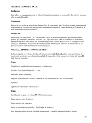 ARCHIVOS ESENCIALES EN OS/2 :

Config.sys :

Este fichero se encarga de controlar el sistema. Principalmente su tarea es gestionar los dispositivos, opciones
y las tareas de búsqueda.

Startup.cmd :

Este archivo es similar al autoexec.bat. Es un archivo de procesos por lotes. Contiene los archivos ejecutables
de aplicación de los programas que queramos ejecutar en el momento de cargar el sistema, el fichero debe de
estar posicionado en el directorio raíz.

Swapper.dat :

Es un archivo de intercambio. OS/2 crea memoria virtual, de manera que todas las aplicaciones software
piensan que tienen toda la memoria necesaria. OS/2 copia datos de la RAM en un archivo de intercambio
llamado swapper.dat. Para utilizar este archivo tiene que estar activado. La activación se hace en el fichero
config.sys. Swapper.dat puede crecer de tamaño de forma dinámica para satisfacer las necesidades de los
procesos hasta un límite marcado en el fichero config.sys.

VISUALIZAR INFORMACIÓN DE ARCHIVO :

Deberemos pulsar con el botón derecho del ratón y solicitar vista de detalles. Esto cambia el formato de
iconos en la carpeta por una información detallada de cada archivo. Esta operación es similar a la orden Dir
de la línea de comandos.

Type :

Visualiza por pantalla el contenido de uno o varios ficheros.

Formato : Type fichero1 fichero2..........etc.

Esta orden acepta comodines.

Se puede redireccionar la salida del contenido de uno o más archivos a otro fichero destino.

Ejemplo :

Type fichero1 fichero2 > fichero_nuevo.

Copy :

Su utilización es igual a la vista en MS−DOS anteriormente.

Copia archivos entre directorios.

Copia archivos a la impresora.

Copia un archivo con otro nombre ( Duplicación de archivos )

Pero además combina archivos utilizando un signo mas + entre los nombres de archivo fuentes.


                                                                                                                38
 