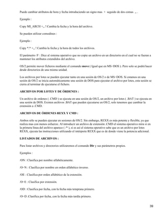 Puede cambiar atributos de hora y fecha introduciendo un signo mas + seguido de dos comas ,, .

Ejemplo :

Copy MI_ARCH +,, ! Cambia la fecha y la hora del archivo.

Se pueden utilizar comodines :

Ejemplo :

Copy *.* +,, ! Cambia la fecha y la hora de todos los archivos.

El parámetro /F : Dice al sistema operativo que no copie un archivo en un directorio en el cual no se fueran a
mantener los atributos extendidos del archivo.

OS/2 permite mover ficheros mediante el comando move ( Igual que en MS−DOS ). Pero solo se podrá hacer
desde directorios de una misma unidad.

Los archivos por lotes se pueden ejecutar tanto en una sesión de OS/2 o de MS−DOS. Si estamos en una
sesión de OS/2 se inicia automáticamente una sesión de DOS para ejecutar el archivo por lotes, esta sesión se
cierra al terminar de ejecutarse el fichero.

ARCHIVOS POR LOTES Y DE ÓRDENES :

Un archivo de ordenes ( .CMD ) se ejecuta en una sesión de OS/2, un archivo por lotes ( .BAT ) se ejecuta en
una sesión de DOS. Existen archivos .BAT que pueden ejecutarse en OS/2, solo tenemos que cambiar la
extensión a .CMD.

ARCHIVOS DE ÓRDENES REXX Y CMD :

Ambos sólo se pueden ejecutar en sesiones de OS/2. Sin embargo, REXX es más potente y flexible, ya que
realiza mas con menos esfuerzo. Al introducir un archivo de extensión .CMD el sistema operativo mira si en
la primera línea del archivo aparece ( /* ), si es así el sistema operativo sabe que es un archivo por lotes
REXX, ejecuta las instrucciones utilizando el intérprete REXX que es de donde viene la potencia adicional.

LISTADOS DE ARCHIVOS :

Para listar archivos y directorios utilizaremos el comando Dir y sus parámetros propios.

Ejemplos :

/ON : Clasifica por nombre alfabéticamente.

/O−N : Clasifica por nombre en orden alfabético inverso.

/OE : Clasifica por orden alfabético de la extensión.

/O−E : Clasifica por extensión.

/OD : Clasifica por fecha, con la fecha más temprana primero.

/O−D :Clasifica por fecha, con la fecha más tardía primero.


                                                                                                             39
 