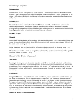 Existen dos tipos de registros:

Registro lógico:

Son estructuras de datos homogéneas que hacen referencia a una misma entidad o cosa. Esta estructura está
dividida a su vez en unos elementos más pequeños a los cuales denominaremos Campos, estos podrán ser del
mismo o diferente tipo. Podríamos considerar al registro como una unidad de tratamiento incluida dentro de
un fichero.

Registro físico:

Un registro físico al que podemos llamar también bloque, es la cantidad de información que el sistema
operativo puede transferir como unidad al realizar una operación de entrada y salida entre la memoria
principal del ordenador y los periféricos o dispositivos de almacenamiento. El tamaño de un bloque o registro
físico dependerá o variará en función de las características del ordenador.

DEFINICIONES :

Campo :

Llamaremos campo a cada uno de los elementos que constituyen un registro lógico, considerándolo como una
unidad de tratamiento independiente dentro del mismo registro. Cada campo se caracteriza y se diferencia de
los demás dentro de un registro por:

El tipo de dato que tiene asociado (numérico, alfanumérico, lógico, de tipo fecha, de campo memo,... etc. ).

El identificador o nombre a través del cual podemos referenciarle y acceder a su contenido (nombre, apellidos,
dirección, fecha de nacimiento,... etc. ).

El tamaño del dato (20 bytes, 45 bytes,... etc.).

Subcampo :

Los campos de un registro, con frecuencia, se pueden subdividir en unidades de tratamiento con las mismas
características que un campo. De esta forma podemos establecer cierta jerarquía entre los datos almacenados
dentro de un fichero y más concretamente dentro de cada registro. Esta jerarquía deberá tenerse en cuenta a la
hora de tratar o procesar la información que tenemos almacenada. Dentro de un subcampo puede haber mas
subcampos.

Campo clave:

Para poder diferenciar a un registro de otro dentro de un fichero, se tiene que recurrir a una información que
sea única. Esta información sólo nos la puede ofrecer el campo clave. Este campo solo se puede crear con
independencia del resto de la información (campos) del registro o por defecto se puede utilizar un campo de
los ya existentes y disponibles en la estructura de dicho registro. El objetivo es poder realizar a traves de él
operaciones de búsqueda y clasificación. La definición de un campo clave en un fichero no es obligatoria, es
decir, se puede carecer de ella o puede estar formada por varias definiciones de campos claves, en cuyo caso
se establecerán diferentes categorías entre ellas, dando lugar a lo que denominaremos como clave principal y
claves secundarias.

Bloqueo de registro o registro bloqueado:



                                                                                                                   4
 