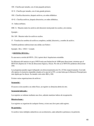 /OS : Clasifica por tamaño, con el más pequeño primero.

/O−S : Clasifica por tamaño, con el más grande primero.

/OG : Clasifica directorios, después archivos, en orden alfabético.

/O−G : Clasifica archivos, después directorios, en orden alfabético.

/A : Indica atributos.

DIR /A : Muestra todos los archivos del directorio incluyendo los ocultos y de sistema.

Ejemplo :

Dir /AH : Muestra todos los archivos ocultos.

/F : Visualiza los nombres de archivos completos, unidad, directorio, y nombre de archivo.

También podemos redireccionar una salida a un fichero :

Ejemplo : Dir c :OS/2 > Listadir.

• SISTEMA MVS/XA :

Es una nueva versión del MVS. ( XA ) quiere decir Arquitectura extendida.

Se diferencia del anterior en que el MVS tenía una limitación de 16Mb para direccionar, mientras que el
MVS/XA dispone de 31 bits de direcciones lógicas y físicas. Por ello en el MVS/XA podemos direccionar
2Gb.

Los programas pueden seguir trabajando con direccionamientos de 24 o 32 bits respectivamente. Con todo
ello aparece la memoria expandida situada en la caja de la CPU, es más lenta que la Memoria Principal pero
más rápida que los discos. Su tamaño varía entre 4Kb y 2Gb

Existen varias organizaciones de archivos :

Secuencial :

El acceso es de acuerdo a un orden físico, un registro se almacena detrás de otro.

Secuencial indexado :

Los registros se ordenan mediante una clave, además mantiene índices de recuperación.

Directo al azar :

Los registros se organizan de cualquier forma y existe una clave para cada registro.

De partición :

Un archivo tiene múltiples subarchivos con un directorio, cada subarchivo pertenece a la partición.



                                                                                                          40
 