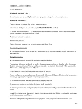 ACCESOS A LOS REGISTROS :

Existen dos técnicas :

Técnicas de acceso por colas :

Se realiza un acceso secuencial y los registros se agrupan en anticipación de futuras peticiones.

Técnicas de acceso básico :

Podemos acceder a cualquier tipo registro cuando queramos.

Estas técnicas dan lugar a nuevos métodos ( BDAM, BSAM, BPAM,....ETC. ).

El método más interesante es el VSAM ( Método de acceso de almacenamiento virtual ), fue diseñado para
proporcionar soporte al almacenamiento virtual.

Puede procesar tres tipos de datos :

Secuenciados por clave :

Cada registro tiene una clave y se cargan en secuencia de dicha clave.

Secuenciados por entrada :

Se cargan los registros de forma secuencial y el sistema devuelve una clave por cada registro, para realizar un
acceso directo.

De registro relativo :

Se cargan los registros de acuerdo con un número de registro relativo.

Para localizar ficheros, se les dota de un nombre almacenado en un catálogo, en el cual se indica el volumen
donde se encuentra el fichero. Una vez localizado se accede a un directorio denominado Tabla de contenidos
del volumen ( VTOC ) para localizar el fichero.

Existen dos tipos o niveles de catálogos donde guardar los ficheros :

A estos catálogos se accede mediante una clave obtenida del nombre del fichero. El primer nivel se denomina
maestro y el segundo está compuesto por catálogos de usuarios.

El catálogo maestro tiene dos tipos de entrada, por nombre y por alias.

Si entramos por nombre, se nos indica el volumen donde encontrarlo.

Si entramos por alias, en el catálogo maestro existe una referencia al catálogo de usuario donde ir a buscar el
fichero

La VTOC se crea al iniciar el volumen ( disco ). Contiene una entrada para fichero. La asignación contigua es
la utilizada para tratar estos ficheros.

Para evitar la fragmentación podemos utilizar el programa defrag compactando los huecos libres y una


                                                                                                              41
 