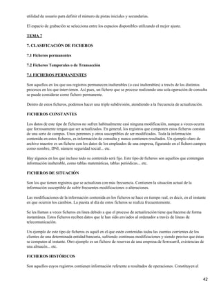 utilidad de usuario para definir el número de pistas iniciales y secundarias.

El espacio de grabación se selecciona entre los espacios disponibles utilizando el mejor ajuste.

TEMA 7

7. CLASIFICACIÓN DE FICHEROS

7.1 Ficheros permanentes

7.2 Ficheros Temporales o de Transacción

7.1 FICHEROS PERMANENTES

Son aquellos en los que sus registros permanecen inalterables (o casi inalterables) a través de los distintos
procesos en los que intervienen. Así pues, un fichero que se procese realizando una sola operación de consulta
se puede considerar como fichero permanente.

Dentro de estos ficheros, podemos hacer una triple subdivisión, atendiendo a la frecuencia de actualización.

FICHEROS CONSTANTES

Los datos de este tipo de ficheros no sufren habitualmente casi ninguna modificación, aunque a veces ocurra
que forzosamente tengan que ser actualizados. En general, los registros que componen estos ficheros constan
de una serie de campos. Unos perennes y otros susceptibles de ser modificados. Toda la información
contenida en estos ficheros, es información de consulta y nunca contienen resultados. Un ejemplo claro de
archivo maestro es un fichero con los datos de los empleados de una empresa, figurando en el fichero campos
como nombre, DNI, número seguridad social... etc.

Hay algunos en los que incluso todo su contenido será fijo. Este tipo de ficheros son aquellos que contengan
información inalterable, como tablas matemáticas, tablas periódicas... etc.

FICHEROS DE SITUACIÓN

Son los que tienen registros que se actualizan con más frecuencia. Contienen la situación actual de la
información susceptible de sufrir frecuentes modificaciones o alteraciones.

Las modificaciones de la información contenida en los ficheros se hace en tiempo real, es decir, en el instante
en que ocurren los cambios. La puesta al día de estos ficheros se realiza frecuentemente.

Se les llaman a veces ficheros en línea debido a que el proceso de actualización tiene que hacerse de forma
instantánea. Estos ficheros reciben datos que le han sido enviados al ordenador a través de líneas de
telecomunicación.

Un ejemplo de este tipo de ficheros es aquél en el que estén contenidas todas las cuentas corrientes de los
clientes de una determinada entidad bancaria, sufriendo continuas modificaciones y siendo preciso que éstas
se computen al instante. Otro ejemplo es un fichero de reservas de una empresa de ferrocarril, existencias de
una almacén... etc.

FICHEROS HISTÓRICOS

Son aquellos cuyos registros contienen información referente a resultados de operaciones. Constituyen el


                                                                                                               42
 