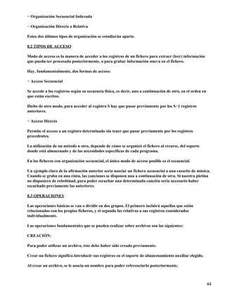 − Organización Secuencial Indexada

− Organización Directa o Relativa

Estos dos últimos tipos de organización se estudiarán aparte.

8.2 TIPOS DE ACCESO

Modo de acceso es la manera de acceder a los registros de un fichero para extraer (leer) información
que pueda ser procesada posteriormente, o para grabar información nueva en el fichero.

Hay, fundamentalmente, dos formas de acceso:

− Acceso Secuencial

Se accede a los registros según su secuencia física, es decir, uno a continuación de otro, en el orden en
que están escritos.

Dicho de otro modo, para acceder al registro S hay que pasar previamente por los S−1 registros
anteriores.

− Acceso Directo

Permite el acceso a un registro determinado sin tener que pasar previamente por los registros
precedentes.

La utilización de un método u otro, depende de cómo se organizó el fichero al crearse, del soporte
donde está almacenado y de las necesidades específicas de cada programa.

En los ficheros con organización secuencial, el único modo de acceso posible es el secuencial.

Un ejemplo claro de la afirmación anterior sería asociar un fichero secuencial a una cassette de música.
Cuando se graba en una cinta, las canciones se disponen una a continuación de otra. Si nuestra pletina
no dispusiera de rebobinad, para poder escuchar una determinada canción sería necesario haber
escuchado previamente las anteriores.

8.3 OPERACIONES

Las operaciones básicas se van a dividir en dos grupos. El primero incluirá aquellas que están
relacionadas con los propios ficheros, y el segundo las relativas a sus registros considerados
individualmente.

Las operaciones fundamentales que se pueden realizar sobre archivos son las siguientes:

CREACIÓN:

Para poder utilizar un archivo, éste debe haber sido creado previamente.

Crear un fichero significa introducir sus registros en el soporte de almacenamiento auxiliar elegido.

Al crear un archivo, se le asocia un nombre para poder referenciarlo posteriormente.



                                                                                                            44
 