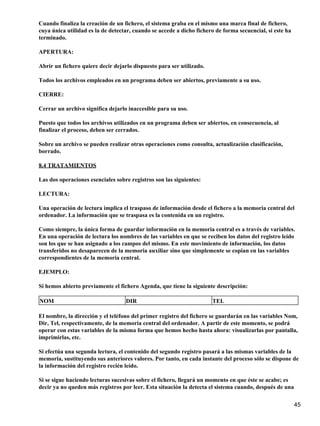 Cuando finaliza la creación de un fichero, el sistema graba en el mismo una marca final de fichero,
cuya única utilidad es la de detectar, cuando se accede a dicho fichero de forma secuencial, si este ha
terminado.

APERTURA:

Abrir un fichero quiere decir dejarlo dispuesto para ser utilizado.

Todos los archivos empleados en un programa deben ser abiertos, previamente a su uso.

CIERRE:

Cerrar un archivo significa dejarlo inaccesible para su uso.

Puesto que todos los archivos utilizados en un programa deben ser abiertos, en consecuencia, al
finalizar el proceso, deben ser cerrados.

Sobre un archivo se pueden realizar otras operaciones como consulta, actualización clasificación,
borrado.

8.4 TRATAMIENTOS

Las dos operaciones esenciales sobre registros son las siguientes:

LECTURA:

Una operación de lectura implica el traspaso de información desde el fichero a la memoria central del
ordenador. La información que se traspasa es la contenida en un registro.

Como siempre, la única forma de guardar información en la memoria central es a través de variables.
En una operación de lectura los nombres de las variables en que se reciben los datos del registro leído
son los que se han asignado a los campos del mismo. En este movimiento de información, los datos
transferidos no desaparecen de la memoria auxiliar sino que simplemente se copian en las variables
correspondientes de la memoria central.

EJEMPLO:

Si hemos abierto previamente el fichero Agenda, que tiene la siguiente descripción:

NOM                                DIR                                TEL

El nombre, la dirección y el teléfono del primer registro del fichero se guardarán en las variables Nom,
Dir, Tel, respectivamente, de la memoria central del ordenador. A partir de este momento, se podrá
operar con estas variables de la misma forma que hemos hecho hasta ahora: visualizarlas por pantalla,
imprimirlas, etc.

Si efectúa una segunda lectura, el contenido del segundo registro pasará a las mismas variables de la
memoria, sustituyendo sus anteriores valores. Por tanto, en cada instante del proceso sólo se dispone de
la información del registro recién leído.

Si se sigue haciendo lecturas sucesivas sobre el fichero, llegará un momento en que éste se acabe; es
decir ya no queden más registros por leer. Esta situación la detecta el sistema cuando, después de una

                                                                                                          45
 