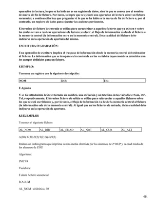 operación de lectura, lo que se ha leído no es un registro de datos, sino lo que se conoce con el nombre
de marca de fin de fichero. Por tanto, siempre que se ejecute una operación de lectura sobre un fichero
secuencial, a continuación hay que preguntar si lo que se ha leído es la marca de fin de fichero o, por el
contrario, un registro de datos para ejecutar las acciones pertinentes.

El termino de fichero de entrada se utiliza para caracterizar a aquellos ficheros que ya existen y sobre
los cuales se van a realizar operaciones de lectura; es decir, el flujo de información va desde el fichero a
la memoria central (la información entra en la memoria central). Esta cualidad del fichero debe
indicarse en la operación de apertura del mismo.

ESCRITURA O GRABACIÓN:

Una operación de escritura implica el traspaso de información desde la memoria central del ordenador
al fichero. La información que se traspasa es la contenida en las variables cuyos nombres coinciden con
los campos definidos para un fichero.

EJEMPLO:

Tenemos un registro con la siguiente descripción:

NOM                                 DIR                                 TEL

F.Agenda

Y se ha introducido desde el teclado un nombre, una dirección y un teléfono en las variables: Nom, Dir,
Tel, respectivamente. El término fichero de salida se utiliza para referenciar a aquellos ficheros sobre
los que se está escribiendo y, por lo tanto, el flujo de información va desde la memoria central al fichero
(la información sale de la memoria central). Al igual que en los ficheros de entrada, dicha cualidad debe
indicarse en la operación de apertura.

8.5 EJEMPLOS

Tenemos el siguiente fichero:

AL_NOM           AL_DIR            AL_EDAD          AL_NOT           AL_CUR            AL_ALT

A(30) X(30) 9(2) 9(2) X(4) 9(3)

Realiza un ordinograma que imprima la nota media obtenida por los alumnos de 2º BUP y la edad media de
los alumnos de COU

Algoritmo:

INICIO

Variables:

F.alum fichero secuencial

R.ALUM

AL_NOM : alfabético, 30

                                                                                                          46
 