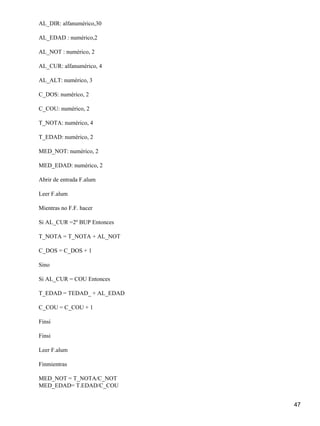 AL_DIR: alfanumérico,30

AL_EDAD : numérico,2

AL_NOT : numérico, 2

AL_CUR: alfanumérico, 4

AL_ALT: numérico, 3

C_DOS: numérico, 2

C_COU: numérico, 2

T_NOTA: numérico, 4

T_EDAD: numérico, 2

MED_NOT: numérico, 2

MED_EDAD: numérico, 2

Abrir de entrada F.alum

Leer F.alum

Mientras no F.F. hacer

Si AL_CUR =2º BUP Entonces

T_NOTA = T_NOTA + AL_NOT

C_DOS = C_DOS + 1

Sino

Si AL_CUR = COU Entonces

T_EDAD = TEDAD_ + AL_EDAD

C_COU = C_COU + 1

Finsi

Finsi

Leer F.alum

Finmientras

MED_NOT = T_NOTA/C_NOT
MED_EDAD= T.EDAD/C_COU


                             47
 