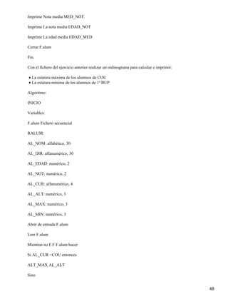 Imprime Nota media MED_NOT

Imprime La nota media EDAD_NOT

Imprime La edad media EDAD_MED

Cerrar F.alum

Fin.

Con el fichero del ejercicio anterior realizar un ordinograma para calcular e imprimir:

• La estatura máxima de los alumnos de COU
• La estatura mínima de los alumnos de 1º BUP

Algoritmo:

INICIO

Variables:

F.alum Fichero secuencial

RALUM:

AL_NOM: alfabético, 30

AL_DIR: alfanumérico, 30

AL_EDAD: numérico, 2

AL_NOT: numérico, 2

AL_CUR: alfanumérico, 4

AL_ALT: numérico, 3

AL_MAX: numérico, 3

AL_MIN: numérico, 3

Abrir de entrada F.alum

Leer F.alum

Mientras no F.F F.alum hacer

Si AL_CUR =COU entonces

ALT_MAX AL_ALT

Sino


                                                                                          48
 