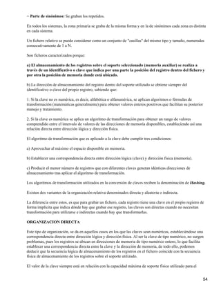 − Parte de sinónimos: Se graban los repetidos.

En todos los sistemas, la zona primaria se graba de la misma forma y en la de sinónimos cada zona es distinta
en cada sistema.

Un fichero relativo se puede considerar como un conjunto de "casillas" del mismo tipo y tamaño, numeradas
consecutivamente de 1 a N.

Son ficheros caracterizados porque:

a) El almacenamiento de los registros sobre el soporte seleccionado (memoria auxiliar) se realiza a
través de un identificativo o clave que indica por una parte la posición del registro dentro del fichero y
por otra la posición de memoria donde está ubicado.

b) La dirección de almacenamiento del registro dentro del soporte utilizado se obtiene siempre del
identificativo o clave del propio registro, sabiendo que:

1. Si la clave no es numérica, es decir, alfabética o alfanumérica, se aplican algoritmos o fórmulas de
transformación (matemáticas generalmente) para obtener valores enteros positivos que facilitan su posterior
manejo y tratamiento.

2. Si la clave es numérica se aplica un algoritmo de transformación para obtener un rango de valores
comprendido entre el intervalo de valores de las direcciones de memoria disponibles, estableciendo así una
relación directa entre dirección lógica y dirección física.

El algoritmo de transformación que es aplicado a la clave debe cumplir tres condiciones:

a) Aprovechar al máximo el espacio disponible en memoria.

b) Establecer una correspondencia directa entre dirección lógica (clave) y dirección física (memoria).

c) Producir el menor número de registros que con diferentes claves generan idénticas direcciones de
almacenamiento tras aplicar el algoritmo de transformación.

Los algoritmos de transformación utilizados en la conversión de claves reciben la denominación de Hashing.

Existen dos variantes de la organización relativa denominados directa y aleatoria o indirecta.

La diferencia entre estos, es que para grabar un fichero, cada registro tiene una clave en el propio registro de
forma implícita que indica dónde hay que grabar ese registro, las claves son directas cuando no necesitan
transformación para utilizarse e indirectas cuando hay que transformarlas.

ORGANIZACION DIRECTA

Este tipo de organización, se da en aquellos casos en los que las claves sean numéricas, estableciéndose una
correspondencia directa entre dirección lógica y dirección física. Al ser la clave de tipo numérico, no surgen
problemas, pues los registros se ubican en direcciones de memoria de tipo numérico entero, lo que facilita
establecer una correspondencia directa entre la clave y la dirección de memoria, de todo ello, podemos
deducir que la secuencia lógica de almacenamiento de los registros en el fichero coincide con la secuencia
física de almacenamiento de los registros sobre el soporte utilizado.

El valor de la clave siempre está en relación con la capacidad máxima de soporte físico utilizado para el


                                                                                                               54
 