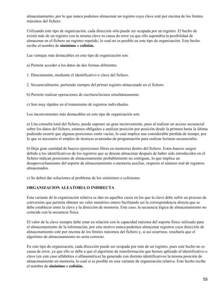 almacenamiento, por lo que nunca podemos almacenar un registro cuya clave esté por encima de los límites
máximos del fichero.

Utilizando este tipo de organización, cada dirección sólo puede ser ocupada por un registro. El hecho de
existir más de un registro con la misma clave es causa de error ya que ello supondría la posibilidad de
almacenar en el fichero un registro repetido, lo cual no es posible en este tipo de organización. Este hecho
recibe el nombre de sinónimo o colisión.

Las ventajas más destacables en este tipo de organización son:

a) Permite acceder a los datos de dos formas diferentes.

1. Directamente, mediante el identificativo o clave del fichero.

2. Secuencialmente, partiendo siempre del primer registro almacenado en el fichero.

b) Permite realizar operaciones de escritura/lectura simultáneamente.

c) Son muy rápidos en el tratamiento de registros individuales.

Los inconvenientes más destacables en este tipo de organización son:

a) Una consulta total del fichero, puede suponer un gran inconveniente, pues al realizar un acceso secuencial
sobre los datos del fichero, estamos obligados a analizar posición por posición desde la primera hasta la última
pudiendo ocurrir que algunas posiciones estén vacías, lo cual implica una considerable pérdida de tiempo, por
lo que es necesario el empleo de técnicas avanzadas de programación para realizar lecturas secuenciales.

b) Deja gran cantidad de huecos (posiciones libres en memoria) dentro del fichero. Estos huecos surgen
debido a los identificativos de los registros que se desean almacenar después de haber sido introducidos en el
fichero indican posiciones de almacenamiento probablemente no contiguas, lo que implica un
desaprovechamiento del soporte de almacenamiento o memoria auxiliar, respecto al número real de registros
almacenados.

c) Se deben dar soluciones al problema de los sinónimos o colisiones.

ORGANIZACION ALEATORIA O INDIRECTA

Esta variante de la organización relativa se dan en aquellos casos en los que la clave debe sufrir un proceso de
conversión que permita obtener un valor numérico entero facilitando así la correspondencia directa que se
debe establecer entre la clave y la dirección de memoria. Este caso, la secuencia lógica de almacenamiento no
coincide con la secuencia física.

El valor de la clave siempre debe estar en relación con la capacidad máxima del soporte físico utilizado para
el almacenamiento de la información, por este motivo nunca podemos almacenar registros cuya dirección de
almacenamiento esté por encima de los límites máximos del fichero y, si así ocurriese, resultaría que el
algoritmo de almacenamiento no sería correcto.

En este tipo de organización, cada dirección puede ser ocupada por más de un registro, pues este hecho no es
causa de error, ya que ello se debe a que el algoritmo de transformación que hemos aplicado al identificativo o
clave (en este caso alfabética o alfanumérica) ha generado con distinto identificativos la misma posición de
almacenamiento en memoria, lo cual sí es posible en esta variante de organización relativa. Este hecho recibe
el nombre de sinónimo o colisión.


                                                                                                               55
 