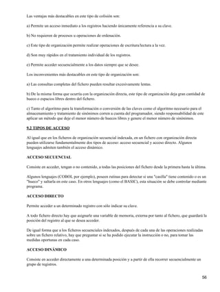 Las ventajas más destacables en este tipo de colisión son:

a) Permite un acceso inmediato a los registros haciendo únicamente referencia a su clave.

b) No requieren de procesos u operaciones de ordenación.

c) Este tipo de organización permite realizar operaciones de escritura/lectura a la vez.

d) Son muy rápidos en el tratamiento individual de los registros.

e) Permite acceder secuencialmente a los datos siempre que se desee.

Los inconvenientes más destacables en este tipo de organización son:

a) Las consultas completas del fichero pueden resultar excesivamente lentas.

b) De la misma forma que ocurría con la organización directa, este tipo de organización deja gran cantidad de
hueco o espacios libres dentro del fichero.

c) Tanto el algoritmo para la transformación o conversión de las claves como el algoritmo necesario para el
almacenamiento y tratamiento de sinónimos corren a cuenta del programador, siendo responsabilidad de este
aplicar un método que deje el menor número de huecos libres y genere el menor número de sinónimos.

9.2 TIPOS DE ACCESO

Al igual que en los ficheros de organización secuencial indexada, en un fichero con organización directa
pueden utilizarse fundamentalmente dos tipos de acceso: acceso secuencial y acceso directo. Algunos
lenguajes admiten también el acceso dinámico.

ACCESO SECUENCIAL

Consiste en acceder, tengan o no contenido, a todas las posiciones del fichero desde la primera hasta la última.

Algunos lenguajes (COBOL por ejemplo), poseen rutinas para detectar si una "casilla" tiene contenido o es un
"hueco" y saltarla en este caso. En otros lenguajes (como el BASIC), esta situación se debe controlar mediante
programa.

ACCESO DIRECTO

Permite acceder a un determinado registro con sólo indicar su clave.

A todo fichero directo hay que asignarle una variable de memoria, externa por tanto al fichero, que guardará la
posición del registro al que se desea acceder.

De igual forma que a los ficheros secuenciales indexados, después de cada una de las operaciones realizadas
sobre un fichero relativo, hay que preguntar si se ha podido ejecutar la instrucción o no, para tomar las
medidas oportunas en cada caso.

ACCESO DINÁMICO

Consiste en acceder directamente a una determinada posición y a partir de ella recorrer secuencialmente un
grupo de registros.


                                                                                                             56
 