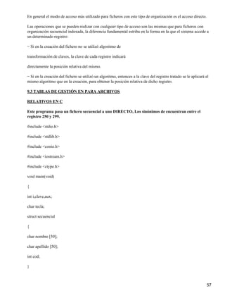 En general el modo de acceso más utilizado para ficheros con este tipo de organización es el acceso directo.

Las operaciones que se pueden realizar con cualquier tipo de acceso son las mismas que para ficheros con
organización secuencial indexada, la diferencia fundamental estriba en la forma en la que el sistema accede a
un determinado registro:

− Si en la creación del fichero no se utilizó algoritmo de

transformación de claves, la clave de cada registro indicará

directamente la posición relativa del mismo.

− Si en la creación del fichero se utilizó un algoritmo, entonces a la clave del registro tratado se le aplicará el
mismo algoritmo que en la creación, para obtener la posición relativa de dicho registro.

9.3 TABLAS DE GESTIÓN EN PARA ARCHIVOS

RELATIVOS EN C

Este programa pasa un fichero secuencial a uno DIRECTO, Los sinónimos de encuentran entre el
registro 250 y 299.

#include <stdio.h>

#include <stdlib.h>

#include <conio.h>

#include <iostream.h>

#include <ctype.h>

void main(void)

{

int i,clave,aux;

char tecla;

struct secuencial

{

char nombre [50];

char apellido [50];

int cod;

}



                                                                                                                 57
 