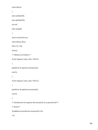 struct directo

{

char nombre[50];

char apellido[50];

int cod;

char ocupado;

}

struct secuencial secu;

struct directo direc;

FILE *fs ,*fd;

clrscr();

/* Abrimos los ficheros */

if ((fs=fopen(a:clase, rb))==NULL)

{

puts(Error de apertura (secuencial));

exit(1);

}

if ((fs=fopen(a:clase, rb))==NULL)

{

puts(Error de apertura (secuencial));

exit(1);

}

/* introducimos los registros del secuencial en su posición del */

/* directo*/

fread(&secu,sizeof(struct secuencial),1,fs);

i=0;



                                                                     58
 