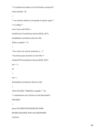 /* la condición de salida es el fin del fichero secuencial*/

while (feof(fs)==0)

{

/* nos situamos donde le corresponde el registro según */

/* su código */

clave=(secu.cod%250)+1;

fseek(fd,clave*sizeof(struct directo),SEEK_SET);

fread(&direc,sizeof(struct directo),1,fd);

if(direc.ocupado==`s')

{

/*nos vamos a la zona de sinonomos y... */

/*recorremos para encontrar un sitio libre */

fseek(fd,250*seizeof(struct directo),SEEK_SET);

aux =−1;

do

{

aux++;

fread (&direc,sizeof(struct directo),1,fd);

}

while ((Feof(fd)==0&&(direc.ocupado==`s'));

/* comprobamos que el fichero no esté deteriorado*/

if(feof(fd))

{

puts(t FICHERO DETERIORADO DEBE

REORGANIZARSE ZONA DE SINONIMOS

LLENA);



                                                               59
 