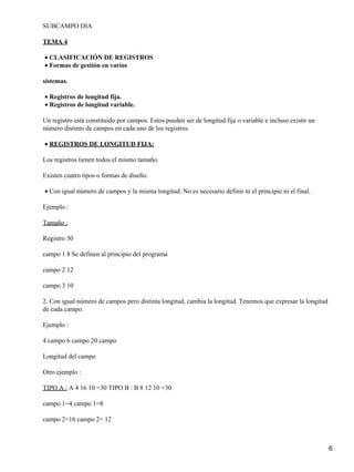 SUBCAMPO DIA

TEMA 4

• CLASIFICACIÓN DE REGISTROS
• Formas de gestión en varios

sistemas.

• Registros de longitud fija.
• Registros de longitud variable.

Un registro está constituido por campos. Estos pueden ser de longitud fija o variable e incluso existir un
número distinto de campos en cada uno de los registros.

• REGISTROS DE LONGITUD FIJA:

Los registros tienen todos el mismo tamaño.

Existen cuatro tipos o formas de diseño.

• Con igual número de campos y la misma longitud. No es necesario definir ni el principio ni el final.

Ejemplo :

Tamaño :

Registro 30

campo 1 8 Se definen al principio del programa

campo 2 12

campo 3 10

2. Con igual número de campos pero distinta longitud, cambia la longitud. Tenemos que expresar la longitud
de cada campo.

Ejemplo :

4 campo 6 campo 20 campo

Longitud del campo

Otro ejemplo :

TIPO A : A 4 16 10 =30 TIPO B : B 8 12 10 =30

campo 1=4 campo 1=8

campo 2=16 campo 2= 12



                                                                                                             6
 