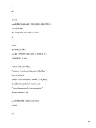 }

do

{

clrscr();

puts(INTRODUZCA EL CODIGO DEL REGISTRO A

VISUALIZAR);

/*el código debe estar entre 0 y 299 */

do

{

cin>>i;

if((i<0)&&(i>299))

puts(EL NÚMERO DEBE SER SUPERIOR A 0

E INFERIRO A 300);

}

while ((i<0)&&)(i>299));

/*situamos el puntero en la posición del código */

clave=(i%250)+1;

fseek(fd,clave*sizeof(struct directo),SEEK_SET);

fread(&direc,sizeof(struct directo),1,fd);

/*comprobamos que el registro este exista */

if(direc.ocupado==`n')

{

puts(NO EXISTE ESTE REGISTRO);

getch();

}

else



                                                     61
 