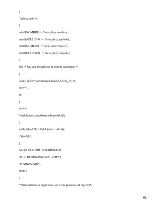 {

if (direc.cod==i)

{

printf(NOMBRE −> %sn, direc.nombre);

printf(APELLIDO −> %sn, direc.apellido);

printf(NUMERO −> %dn, direc.numero);

printf(OCUPADO −> %cn, direc.ocupado);

}

else /* hay que buscarlo en la zona de sinónimos */

{

fseek (fd,250*sizeof(struct directo),SEEK_SET);

aux=−1;

do

{

aux++;

fread(&direc,sizeof(struct directo),1,fd);

}

while ((feof(fd)==0)&&(direc.cod!=i));

if (feof(fd))

{

puts (t FICHERO DETERIORADO

DEBE REORGANIZARSE ZOPNA

DE SINONIMOS);

exit(1);

}

/*retrocedemos un lugar para volver a la posición del registro*/



                                                                   62
 