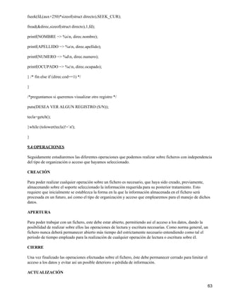 fseek(fd,(aux+250)*sizeof(struct directo),SEEK_CUR);

fread(&direc,sizeof(struct directo),1,fd);

printf(NOMBRE −> %sn, direc.nombre);

printf(APELLIDO −> %sn, direc.apellido);

printf(NUMERO −> %dn, direc.numero);

printf(OCUPADO −> %cn, direc.ocupado);

} /* fin else if (direc.cod==1) */

}

/*preguntamos si queremos visualizar otro registro */

puts(DESEA VER ALGUN REGISTRO (S/N));

tecla=getch();

}while (tolower(tecla)!=`n');

}

9.4 OPERACIONES

Seguidamente estudiaremos las diferentes operaciones que podemos realizar sobre ficheros con independencia
del tipo de organización o acceso que hayamos seleccionado.

CREACIÓN

Para poder realizar cualquier operación sobre un fichero es necesario, que haya sido creado, previamente,
almacenando sobre el soporte seleccionado la información requerida para su posterior tratamiento. Esto
requiere que inicialmente se establezca la forma en la que la información almacenada en el fichero será
procesada en un futuro, así como el tipo de organización y acceso que emplearemos para el manejo de dichos
datos.

APERTURA

Para poder trabajar con un fichero, este debe estar abierto, permitiendo así el acceso a los datos, dando la
posibilidad de realizar sobre ellos las operaciones de lectura y escritura necesarias. Como norma general, un
fichero nunca deberá permanecer abierto más tiempo del estrictamente necesario entendiendo como tal el
periodo de tiempo empleado para la realización de cualquier operación de lectura o escritura sobre él.

CIERRE

Una vez finalizado las operaciones efectuadas sobre el fichero, éste debe permanecer cerrado para limitar el
acceso a los datos y evitar así un posible deterioro o pérdida de información.

ACTUALIZACIÓN


                                                                                                               63
 