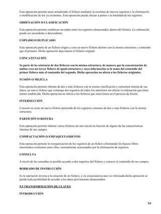 Esta operación permite tener actualizado el fichero mediante la escritura de nuevos registros y la eliminación
o modificación de los ya existentes. Esta operación puede afectar a partes o la totalidad de los registros.

ORDENACIÓN O CLASIFICACIÓN

Esta operación permite establecer un orden entre los registros almacenados dentro del fichero. La ordenación
puede ser ascendente o descendente.

COPIADO O DUPLICADO

Esta operación parte de un fichero origen y crea un nuevo fichero destino con la misma estructura y contenido
que el primero. Dicha operación deja intacto el fichero original.

CONCATENACIÓN

Se parte de la existencia de dos ficheros con la misma estructura, de manera que la concatenación de
ambos crea un tercer fichero de igual estructura y cuya información es la suma del contenido del
primer fichero más el contenido del segundo. Dicha operación no afecta a los ficheros originales.

FUSIÓN O MEZCLA

Esta operación permite obtener de dos o más ficheros con la misma clasificación y estructura interna de sus
datos, un nuevo fichero que contenga dos registros de todos los anteriores sin alterar la ordenación que éstos
tenían establecida. Dicha operación no afecta a los ficheros que intervienen en el proceso de fusión.

INTERSECCIÓN

Consiste en crear un nuevo fichero partiendo de los registros comunes de dos o más ficheros con la misma
estructura.

PARTICIÓN O ROTURA

Esta operación permite obtener varios ficheros de uno inicial en función de alguno de las características
internas de sus campos.

COMPACTACIÓN O EMPAQUETAMIENTO

Esta operación permite la reorganización de los registros de un fichero eliminando los huecos libres
intermedios existentes entre ellos, normalmente ocasionados por la eliminación de registros.

CONSULTA

A través de las consultas es posible acceder a dos registros del fichero y conocer el contenido de sus campos.

BORRADO DE INSTRUCCIÓN

Es la operación inversa a la creación de un fichero, y en consecuencia una vez efectuada dicha operación se
pierde toda posibilidad de acceder a los datos previamente almacenados.

9.5 TRANSFORMACIÓN DE CLAVES

INTRODUCCIÓN


                                                                                                              64
 