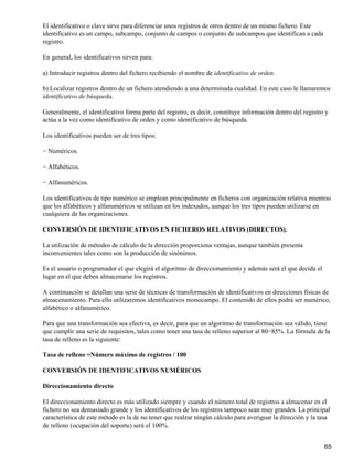El identificativo o clave sirve para diferenciar unos registros de otros dentro de un mismo fichero. Este
identificativo es un campo, subcampo, conjunto de campos o conjunto de subcampos que identifican a cada
registro.

En general, los identificativos sirven para:

a) Introducir registros dentro del fichero recibiendo el nombre de identificativo de orden.

b) Localizar registros dentro de un fichero atendiendo a una determinada cualidad. En este caso le llamaremos
identificativo de búsqueda.

Generalmente, el identificativo forma parte del registro, es decir, constituye información dentro del registro y
actúa a la vez como identificativo de orden y como identificativo de búsqueda.

Los identificativos pueden ser de tres tipos:

− Numéricos.

− Alfabéticos.

− Alfanuméricos.

Los identificativos de tipo numérico se emplean principalmente en ficheros con organización relativa mientras
que los alfabéticos y alfanuméricos se utilizan en los indexados, aunque los tres tipos pueden utilizarse en
cualquiera de las organizaciones.

CONVERSIÓN DE IDENTIFICATIVOS EN FICHEROS RELATIVOS (DIRECTOS).

La utilización de métodos de cálculo de la dirección proporciona ventajas, aunque también presenta
inconvenientes tales como son la producción de sinónimos.

Es el usuario o programador el que elegirá el algoritmo de direccionamiento y además será el que decida el
lugar en el que deben almacenarse los registros.

A continuación se detallan una serie de técnicas de transformación de identificativos en direcciones físicas de
almacenamiento. Para ello utilizaremos identificativos monocampo. El contenido de ellos podrá ser numérico,
alfabético o alfanumérico.

Para que una transformación sea efectiva, es decir, para que un algoritmo de transformación sea válido, tiene
que cumplir una serie de requisitos, tales como tener una tasa de relleno superior al 80−85%. La fórmula de la
tasa de relleno es la siguiente:

Tasa de relleno =Número máximo de registros / 100

CONVERSIÓN DE IDENTIFICATIVOS NUMÉRICOS

Direccionamiento directo

El direccionamiento directo es más utilizado siempre y cuando el número total de registros a almacenar en el
fichero no sea demasiado grande y los identificativos de los registros tampoco sean muy grandes. La principal
característica de este método es la de no tener que realzar ningún cálculo para averiguar la dirección y la tasa
de relleno (ocupación del soporte) será el 100%.


                                                                                                              65
 