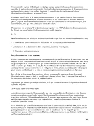 Como su nombre sugiere, el identificativo será el que indique la dirección física de almacenamiento sin
necesidad de realizar ninguna transformación. Esto implica directamente que este tipo de direccionamiento no
produce colisiones, es decir, no produce sinónimos. Es imposible que dos registros con el mismo
identificativo estén residentes a la vez en el fichero.

El valor del identificativo ha de ser necesariamente numérico, ya que las direcciones de almacenamiento
tienen que venir dadas por números. Además, el contenido de este identificativo no puede ser demasiado
grande, ya que al indicar directamente la dirección física, que además coincide con la dirección lógica, ésta,
necesariamente, tiene que estar dentro de los límites del fichero.

Designaremos con la variable "I" al identificativo del registro y con "DA" a la dirección de almacenamiento.
La fórmula que nos da la dirección de almacenamiento será la siguiente:

I = DA

Desafortunadamente, este método no es demasiado utilizado ya que tiene una serie de limitaciones tales como:

− El contenido del identificativo coincide exactamente con la dirección de almacenamiento.

− La numeración de lo identificativos debe ser continua, o con muy pocas lagunas.

− El fichero debe ser totalmente estable.

Direccionamiento por restas sucesivas

El direccionamiento por restas sucesivas se emplea en caso de que los identificativos de los registros estén por
bloques, es decir, cuando en la configuración inicial hay bloques de identificativos que no existen. Esto puede
ser, por ejemplo, en un fichero cualquiera que existan identificativos del 1 al 100, del 500 al 700 y del 800 al
1000. Se observa que desde el 101 al 499, del 701 al 799 hay dos bloques de identificativos que no pueden
estar en el fichero. Cuando nos referimos a su configuración inicial, estamos indicando que los valores que a
priori tomarán los identificativos no están ni estarán en ningún momento contemplados en el proceso.

Para calcular la dirección de almacenamiento, primero buscaremos los huecos, partiendo siempre del
identificativo menor, es decir, desde el identificativo 1, hasta el primero dado. A continuación se analizarán
los huecos entre los distintos bloques de los identificativos.

Supongamos que tenemos que manejar un fichero, en el que los identificativos de los registros están entre los
siguientes márgenes:

/0100−0300/ /0350−0500/ /0900−1200/

Automáticamente se ve que los bloques entre los que están comprendidos los identificativos están distantes
unos de otros, dejando entre sí varios huecos. Si utilizásemos el direccionamiento directo necesitaríamos
reservar un mínimo de 1200 posiciones físicas en el fichero para poder almacenar todos los registros. Lo que
está claro es que estos huecos se tienen que poder eliminar y para ello utilizaremos un algoritmo de
transformación que los elimine.

Se ve claramente que los huecos en el fichero están desde el identificativo 0001 hasta el 0099, desde el 0301
hasta el 0349 y desde el 0501 hasta el 0899. Sabemos de antemano que estas opciones nunca serán ocupadas
por ningún registro, ya que los identificativos no están en esos límites, y es por eso por lo que no
necesitaremos reservar 1200 posiciones en el fichero, sino bastantes menos, ya que el número real de registros
del fichero es bastante inferior.


                                                                                                                 66
 