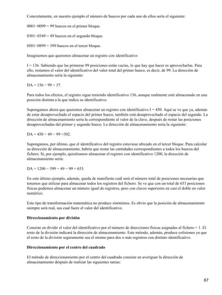 Concretamente, en nuestro ejemplo el número de huecos por cada uno de ellos sería el siguiente:

0001−0099 = 99 huecos en el primer bloque.

0301−0349 = 49 huecos en el segundo bloque.

0501−0899 = 399 huecos en el tercer bloque.

Imaginemos que queremos almacenar un registro con identificativo

I = 136. Sabiendo que las primeras 99 posiciones están vacías, lo que hay que hacer es aprovecharlas. Para
ello, restamos el valor del identificativo del valor total del primer hueco, es decir, de 99. La dirección de
almacenamiento sería la siguiente:

DA = 136 − 99 = 37.

Para todos los efectos, el registro sigue teniendo identificativo 136, aunque realmente esté almacenado en una
posición distinta a la que indica su identificativo.

Supongamos ahora que queremos almacenar un registro con identificativo I = 450. Aquí se ve que ya, además
de estar desaprovechado el espacio del primer hueco, también está desaprovechado el espacio del segundo. La
dirección de almacenamiento sería la correspondiente al valor de la clave, después de restar las posiciones
desaprovechadas del primer y segundo hueco. La dirección de almacenamiento sería la siguiente:

DA = 450 − 49 − 99 =302.

Supongamos, por último, que el identificativo del registro estuviese ubicado en el tercer bloque. Para calcular
su dirección de almacenamiento, habría que restar las cantidades correspondientes a todos los huecos del
fichero. Si, por ejemplo, quisiéramos almacenar el registro con identificativo 1200, la dirección de
almacenamiento sería:

DA = 1200 − 399 − 49 − 99 = 653.

En este último ejemplo, además, queda de manifiesto cuál será el número total de posiciones necesarias que
tenemos que utilizar para almacenar todos los registros del fichero. Se ve que con un total de 653 posiciones
físicas podemos almacenar un número igual de registros, pero con claves superiores en casi el doble en valor
numérico.

Este tipo de transformación matemática no produce sinónimos. Es obvio que la posición de almacenamiento
siempre será real, sea cual fuere el valor del identificativo.

Direccionamiento por división

Consiste en dividir el valor del identificativo por el número de direcciones físicas asignadas al fichero + 1. El
resto de la división indicará la dirección de almacenamiento. Este método, además, produce colisiones ya que
el resto de la división seguramente sea el mismo para dos o más registros con distinto identificativo.

Direccionamiento por el centro del cuadrado

El método de direccionamiento por el centro del cuadrado consiste en averiguar la dirección de
almacenamiento después de realizar las siguientes tareas:



                                                                                                                67
 