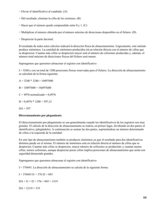 − Elevar el identificativo al cuadrado. (A)

− Del resultado, eliminar la cifra de los extremos. (B)

− Hacer que el número quede comprendido entre 0 y 1. (C)

− Multiplicar el número obtenido por el número máximo de direcciones disponibles en el fichero. (D)

− Despreciar la parte decimal.

El resultado de todos estos cálculos indicará la dirección física de almacenamiento. Lógicamente, este método
produce sinónimos. La cantidad de sinónimos producidos irá en relación directa con el número de cifras que
se desprecien. Cuantas más cifras se desprecien mayor será el número de colisiones producidas y, además, el
número total máximo de direcciones físicas del fichero será menor.

Supongamos que queremos almacenar el registro con identificativo

I = 3240 y con un total de 1200 posiciones físicas reservadas para el fichero. La dirección de almacenamiento
se calculará de la forma siguiente:

A = 3240 * 3240 = 10497600

B = 10497600 = 10|4976|00

C = 4976 normalizado = 0,4976

D = 0,4976 * 1200 = 597,12

DA = 597

Direccionamiento por plegamiento

El direccionamiento por plegamiento se usa generalmente cuando los identificativos de los registros son muy
grandes. El cálculo de la dirección de almacenamiento se realiza, en primer lugar, dividiendo en dos partes el
identificativo, (plegándolo). A continuación se suman las dos partes, suprimiéndose un número determinado
de cifras a la izquierda de la cantidad.

En este tipo de almacenamiento también se producen sinónimos ya que el resultado para dos identificativos
distintos puede ser el mismo. El número de sinónimos está en relación directa al número de cifras que se
desprecien. Cuantas más cifras se desprecien, mayor número de colisiones se producirán; y cuantas menos
cifras, menos colisiones, aunque despreciar pocas cifras implica posiciones de almacenamiento que serán con
seguridad demasiado grandes.

Supongamos que queremos almacenar el registro con identificativo

I = 376843. La dirección de almacenamiento se calcula de la siguiente forma:

I = 376843 I1 = 376 I2 = 843

DA = I1 + I2 = 376 + 843 = 1319

DA = 1|319 = 319


                                                                                                            68
 