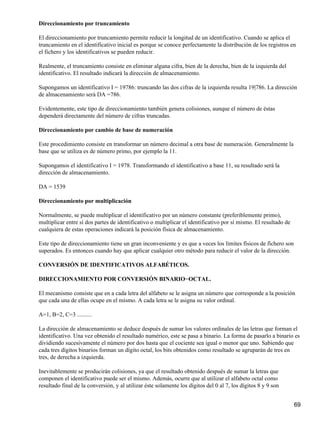 Direccionamiento por truncamiento

El direccionamiento por truncamiento permite reducir la longitud de un identificativo. Cuando se aplica el
truncamiento en el identificativo inicial es porque se conoce perfectamente la distribución de los registros en
el fichero y los identificativos se pueden reducir.

Realmente, el truncamiento consiste en eliminar alguna cifra, bien de la derecha, bien de la izquierda del
identificativo. El resultado indicará la dirección de almacenamiento.

Supongamos un identificativo I = 19786: truncando las dos cifras de la izquierda resulta 19|786. La dirección
de almacenamiento será DA =786.

Evidentemente, este tipo de direccionamiento también genera colisiones, aunque el número de éstas
dependerá directamente del número de cifras truncadas.

Direccionamiento por cambio de base de numeración

Este procedimiento consiste en transformar un número decimal a otra base de numeración. Generalmente la
base que se utiliza es de número primo, por ejemplo la 11.

Supongamos el identificativo I = 1978. Transformando el identificativo a base 11, su resultado será la
dirección de almacenamiento.

DA = 1539

Direccionamiento por multiplicación

Normalmente, se puede multiplicar el identificativo por un número constante (preferiblemente primo),
multiplicar entre sí dos partes de identificativo o multiplicar el identificativo por sí mismo. El resultado de
cualquiera de estas operaciones indicará la posición física de almacenamiento.

Este tipo de direccionamiento tiene un gran inconveniente y es que a veces los límites físicos de fichero son
superados. Es entonces cuando hay que aplicar cualquier otro método para reducir el valor de la dirección.

CONVERSIÓN DE IDENTIFICATIVOS ALFABÉTICOS.

DIRECCIONAMIENTO POR CONVERSIÓN BINARIO−OCTAL.

El mecanismo consiste que en a cada letra del alfabeto se le asigna un número que corresponde a la posición
que cada una de ellas ocupe en el mismo. A cada letra se le asigna su valor ordinal.

A=1, B=2, C=3 ..........

La dirección de almacenamiento se deduce después de sumar los valores ordinales de las letras que forman el
identificativo. Una vez obtenido el resultado numérico, este se pasa a binario. La forma de pasarlo a binario es
dividiendo sucesivamente el número por dos hasta que el cociente sea igual o menor que uno. Sabiendo que
cada tres dígitos binarios forman un dígito octal, los bits obtenidos como resultado se agruparán de tres en
tres, de derecha a izquierda.

Inevitablemente se producirán colisiones, ya que el resultado obtenido después de sumar la letras que
componen el identificativo puede ser el mismo. Además, ocurre que al utilizar el alfabeto octal como
resultado final de la conversión, y al utilizar éste solamente los dígitos del 0 al 7, los dígitos 8 y 9 son


                                                                                                                  69
 