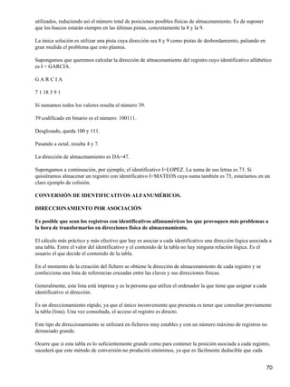 utilizados, reduciendo así el número total de posiciones posibles físicas de almacenamiento. Es de suponer
que los huecos estarán siempre en las últimas pistas, concretamente la 8 y la 9.

La única solución es utilizar una pista cuya dirección sea 8 y 9 como pistas de desbordamiento, paliando en
gran medida el problema que esto plantea.

Supongamos que queremos calcular la dirección de almacenamiento del registro cuyo identificativo alfabético
es I = GARCIA.

GARCIA

7 1 18 3 9 1

Si sumamos todos los valores resulta el número 39.

39 codificado en binario es el número: 100111.

Desglosado, queda 100 y 111.

Pasando a octal, resulta 4 y 7.

La dirección de almacenamiento es DA=47.

Supongamos a continuación, por ejemplo, el identificativo I=LOPEZ. La suma de sus letras es 73. Si
quisiéramos almacenar un registro con identificativo I=MATEOS cuya suma también es 73, estaríamos en un
claro ejemplo de colisión.

CONVERSIÓN DE IDENTIFICATIVOS ALFANUMÉRICOS.

DIRECCIONAMIENTO POR ASOCIACIÓN

Es posible que sean los registros con identificativos alfanuméricos los que provoquen más problemas a
la hora de transformarlos en direcciones física de almacenamiento.

El cálculo más práctico y más efectivo que hay es asociar a cada identificativo una dirección lógica asociada a
una tabla. Entre el valor del identificativo y el contenido de la tabla no hay ninguna relación lógica. Es el
usuario el que decide el contenido de la tabla.

En el momento de la creación del fichero se obtiene la dirección de almacenamiento de cada registro y se
confecciona una lista de referencias cruzadas entre las claves y sus direcciones físicas.

Generalmente, esta lista está impresa y es la persona que utiliza el ordenador la que tiene que asignar a cada
identificativo si dirección.

Es un direccionamiento rápido, ya que el único inconveniente que presenta es tener que consultar previamente
la tabla (lista). Una vez consultada, el acceso al registro es directo.

Este tipo de direccionamiento se utilizará en ficheros muy estables y con un número máximo de registros no
demasiado grande.

Ocurre que si esta tabla es lo suficientemente grande como para contener la posición asociada a cada registro,
sucederá que este método de conversión no producirá sinónimos, ya que es fácilmente deducible que cada


                                                                                                                 70
 