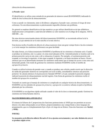 (dirección de almacenamiento).

c) Pseudo−azar:

El identificativo se utiliza como entrada de un generador de números casual (RANDOMIZE) indicando la
salida de éste la dirección de almacenamiento.

Como se puede ver claramente, tanto si dividimos o plegamos el pseudo−azar, corremos el riesgo de tener
colisiones. En este direccionamiento es prácticamente imposible eliminar este problema.

En general se emplean identificativos de tipo numérico ya que utilizar identificativos de tipo alfabéticos
implicaría tener corresponder a cada letra del alfabeto su valor numérico en el código de la máquina. ASCII,
EBCDIC... etc.

De estas técnicas mencionadas dentro del direccionamiento HASHING, se recomienda utilizar la de la
división, ya que además de ser la más sencilla es la más efectiva.

Esta técnica recibe el nombre de difusión de almacenamiento tiene una gran ventaja frente a las dos restantes
y es la de manejar los sinónimos (colisiones) con gran facilidad.

De todas formas, en el direccionamiento HASHING el problema de los sinónimos es bastante serio. Cuando
se produce un sinónimo, éste va a parar a la zona reservada para tal fin. Automáticamente se localiza cuál es la
primera posición vacía en esta zona y ahí se almacena el registro. Por ejemplo, si la primera posición está
ocupada, se investiga la siguiente; si aún sigue ocupada, la siguiente y así hasta encontrar un hueco. Ocurre
entonces que en un determinado momento los sinónimos serán tantos que el tiempo de acceso a esta zona será
demasiado grande. Este modo de gestionar los sinónimos mediante HASHING recibe el nombre de
agrupación primaria.

Cuando se utiliza la técnica de pseudo−azar y cuando se produce una colisión, puede ocurrir que la dirección
de salida del generador aleatorio no corresponda con la de la tabla, consultándose entonces una posición
posterior. Se calcula entonces el desplazamiento llamado OFFSET, el cual, sumando la posición original,
indicará la posición de almacenamiento real del registro. Esta forma de gestionar los sinónimos recibe el
nombre de agrupación secundaria.

Teniendo en cuenta que el manejo de sinónimos es complicado en cualquier técnica de direccionamiento, el
HASHING con los métodos de agrupación primaria y agrupación secundaria subsana en parte el problema
planteado por las colisiones.

El HASHING es un algoritmo rápido utilizado cuando el valor de la clave es demasiado grande. Gestiona los
sinónimos de forma bastante efectiva.

9.8.2 FICHEROS RELATIVOS EN C

El sistema de ficheros de C proporciona dos funciones pertenecientes al ANSI que nos permiten un acceso
directo a los datos almacenados en un fichero, proporcionándonos una ventaja frente a otros lenguajes de
programación, que es el desplazamiento byte a byte a lo largo de un fichero. Estas dos funciones son: fseek()
y ftell().

FSEEK()

Se encuentra en la librería stdio.h. Devuelve 0 si se ejecuta correctamente y un valor distinto de cero si
se produce algún error.


                                                                                                             72
 