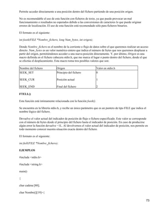 Permite acceder directamente a una posición dentro del fichero partiendo de una posición origen.

No es recomendable el uso de esta función con ficheros de texto, ya que puede provocar un mal
funcionamiento o resultados no esperados debido a las conversiones de caracteres lo que puede originar
errores de localización. El uso de esta función está recomendado sólo para ficheros binarios.

El formato es el siguiente:

int fseek(FILE *Nombre_fichero, long Num_bytes, int origen);

Donde Nombre_fichero es el nombre de la corriente o flujo de datos sobre el que queremos realizar un acceso
directo. Num_bytes es un valor numérico entero que indica el número de bytes que nos queremos desplazar a
partir del origen, permitiéndonos acceder a una nueva posición directamente. Y, por último, Origen es una
macro definida en el fichero cabecera stdio.h, que me marca el lugar o punto dentro del fichero, desde el que
se efectúa el desplazamiento. Esta macro toma tres posibles valores que son:

Nombre del fichero              Origen                              Valor en stdio.h
SEEK_SET                        Principio del fichero               0

SEEK_CUR                        Posición actual                     1

SEEK_END                        Final del fichero                   2

FTELL()

Esta función está íntimamente relacionada con la función fseek().

Se encuentra en la librería stdio.h, y recibe un único parámetro que es un puntero de tipo FILE que indica el
nombre lógico del fichero.

Devuelve el valor actual del indicador de posición de flujo o fichero especificado. Este valor se corresponde
con el número de bytes desde el principio del fichero hasta el indicador de posición. En caso de producirse
algún error la función devuelve −1L. Al devolvernos el valor actual del indicador de posición, nos permite en
todo momento conocer nuestra situación exacta dentro del fichero.

El formato es el siguiente:

int ftell(FILE *Nombre_fichero);

EJEMPLOS

#include <stdio.h>

#include <string.h>

main()

{

char cadena [80];

char Nombre[][19]={

                                                                                                                73
 