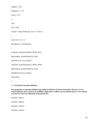 Algebra = 6.25,

Estadística = 7.75,

Física = 3.25

};

int k;

FILE *fich;

if ((fich = fopen (Notas.alu, wb+)) != NULL)

{

for (k=0; k<3; k++)

fprintf(fich, %s, Nombre[k]);

}

fseek(fich, strlen(Nombre[0]), SEEK_SET);

fgets(cadena, strlen(Nombre[1]), fich);

printf(Nota de %sn, cadena);

fseek(fich, strlen(Nombre[2]), SEEK_END);

fgets(cadena, strlen(Nombre[1]), fich);

printf(Nota de %sn, cadena);

fclose(fich);

}

1.− Creación de una guía telefónica.

Este programa es una guía telefónica que utiliza los ficheros de forma secuencial y directa. Lo crea
secuencialmente, pero a la hora de modificar algún dato se utiliza el acceso directo para ir a ese registro
en concreto. Para esto utilizamos la función fseek().

#include <stdio.h>

#include <stdlib.h>

#include <conio.h>

#include <string.h>



                                                                                                        74
 