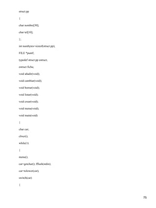 struct pp

{

char nombre[30];

char tel[10];

};

int numbytes=sizeof(struct pp);

FILE *puntf;

typedef struct pp estruct;

estruct ficha;

void añadir(void);

void cambiar(void);

void borrar(void);

void listar(void);

void crear(void);

void menu(void);

void main(void)

{

char car;

clrscr();

while(1)

{

menu();

car=getchar(); fflush(stdin);

car=tolower(car);

switch(car)

{



                                  75
 