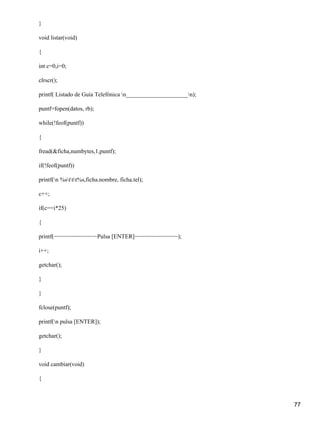 }

void listar(void)

{

int c=0,i=0;

clrscr();

printf( Listado de Guía Telefónica n_____________________n);

puntf=fopen(datos, rb);

while(!feof(puntf))

{

fread(&ficha,numbytes,1,puntf);

if(!feof(puntf))

printf(n %sttt%s,ficha.nombre, ficha.tel);

c++;

if(c==i*25)

{

printf(−−−−−−−−−−−−−Pulsa [ENTER]−−−−−−−−−−−−−);

i++;

getchar();

}

}

fclose(puntf);

printf(n pulsa [ENTER]);

getchar();

}

void cambiar(void)

{



                                                                 77
 